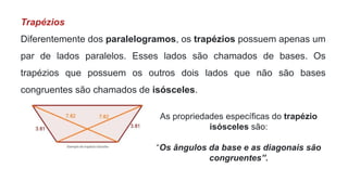 Trapézios
Diferentemente dos paralelogramos, os trapézios possuem apenas um
par de lados paralelos. Esses lados são chamados de bases. Os
trapézios que possuem os outros dois lados que não são bases
congruentes são chamados de isósceles.
As propriedades específicas do trapézio
isósceles são:
“Os ângulos da base e as diagonais são
congruentes”.
 