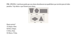 P18 - (PROEB). A professora pediu que seus alunos desenhassem um quadrilátero que tem dois pares de lados
paralelos. Veja abaixo o que fizeram esses alunos.
Quem acertou?
A) Sérgio e Rute.
B) Rita e Sérgio.
C) Rita e Rute.
D) Maria e Vilma.
 