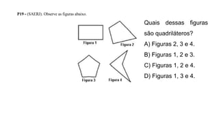 P19 - (SAERJ). Observe as figuras abaixo.
Quais dessas figuras
são quadriláteros?
A) Figuras 2, 3 e 4.
B) Figuras 1, 2 e 3.
C) Figuras 1, 2 e 4.
D) Figuras 1, 3 e 4.
 