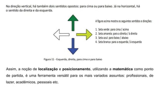 Assim, a noção de localização e posicionamento, utilizando a matemática como ponto
de partida, é uma ferramenta versátil para os mais variados assuntos: profissionais, de
lazer, acadêmicos, pessoais etc.
 