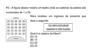 P2 - A figura abaixo mostra um teatro onde as cadeiras da plateia são
numeradas de 1 a 25.
Mara recebeu um ingresso de presente que
dizia o seguinte:
Qual é a cadeira de Mara?
(A) 12
(B) 13
(C) 22
(D) 23
 