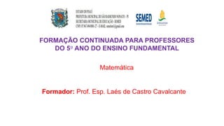 FORMAÇÃO CONTINUADA PARA PROFESSORES
DO 5º ANO DO ENSINO FUNDAMENTAL
Matemática
Formador: Prof. Esp. Laés de Castro Cavalcante
 
