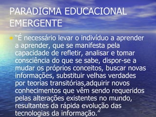 PARADIGMA EDUCACIONAL EMERGENTE “ É necessário levar o indivíduo a aprender a aprender, que se manifesta pela capacidade de refletir, analisar e tomar consciência do que se sabe, dispor-se a mudar os próprios conceitos, buscar novas informações, substituir velhas verdades por teorias transitórias,adquirir novos conhecimentos que vêm sendo requeridos pelas alterações existentes no mundo, resultantes da rápida evolução das tecnologias da informação.” 