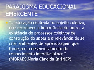 PARADIGMA EDUCACIONAL EMERGENTE “ ...educação centrada no sujeito coletivo, que reconhece a importância do outro, a existência de processos coletivos de construção do saber e a relevância de se criar ambientes de aprendizagem que forneçam o desenvolvimento do conhecimento interdisciplinar.” (MORAES,Maria Cândida In:INEP) 