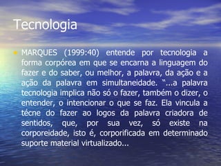 Tecnologia MARQUES (1999:40) entende por tecnologia a forma corpórea em que se encarna a linguagem do fazer e do saber, ou melhor, a palavra, da ação e a ação da palavra em simultaneidade. “...a palavra tecnologia implica não só o fazer, também o dizer, o entender, o inte n cionar o que se faz. Ela vincula a técne do fazer ao logos da palavra criadora de sentidos, que, por sua vez, só existe na corporeidade, isto é, corporificada em determinado suporte material virtualizado... 