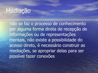 Mediação não se faz o processo de conhecimento por alguma forma direta de recepção de informações ou de representações mentais, não existe a possibilidade do acesso direto, é necessário construir as mediações, se apropriar delas para ser possível fazer conexões   