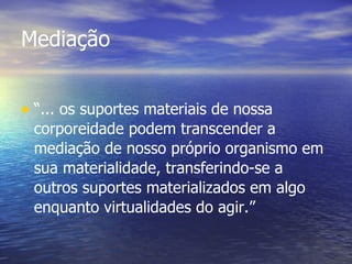 Mediação “ ... os suportes materiais de nossa corporeidade podem transcender a mediação de nosso próprio organismo em sua materialidade, transferindo-se a outros suportes materializados em algo enquanto virtualidades do agir.”   