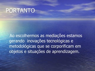 PORTANTO Ao escolhermos as mediações estamos gerando  inovações tecnológicas e metodológicas que se corporificam em objetos e situações de aprendizagem. 