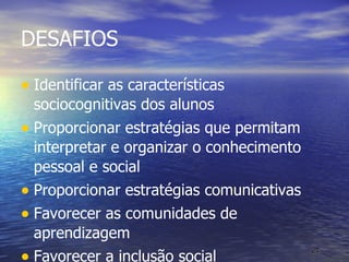 DESAFIOS Identificar as características sociocognitivas dos alunos Proporcionar estratégias que permitam interpretar e organizar o conhecimento pessoal e social Proporcionar estratégias comunicativas Favorecer as comunidades de aprendizagem Favorecer a inclusão social 