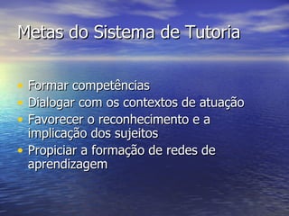 Metas do Sistema de Tutoria Formar competências  Dialogar com os contextos de atuação Favorecer o reconhecimento e a implicação dos sujeitos Propiciar a formação de redes de aprendizagem 