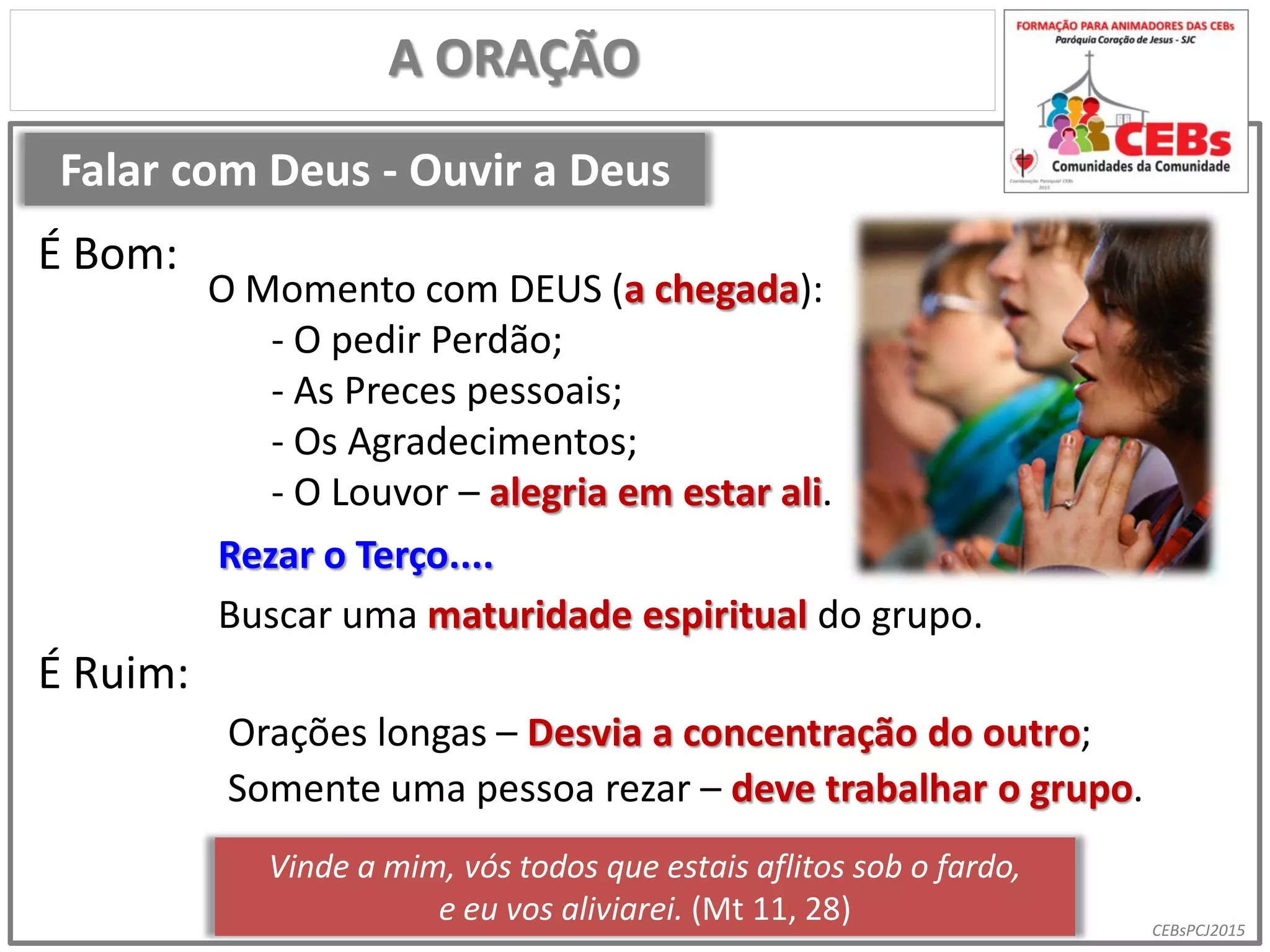 CEBsPCJ2015
Falar com Deus - Ouvir a Deus
A ORAÇÃO
O Momento com DEUS (a chegada):
- O pedir Perdão;
- As Preces pessoais;
- Os Agradecimentos;
- O Louvor – alegria em estar ali.
É Bom:
É Ruim:
Orações longas – Desvia a concentração do outro;
Rezar o Terço....
Somente uma pessoa rezar – deve trabalhar o grupo.
Vinde a mim, vós todos que estais aflitos sob o fardo,
e eu vos aliviarei. (Mt 11, 28)
Buscar uma maturidade espiritual do grupo.
 
