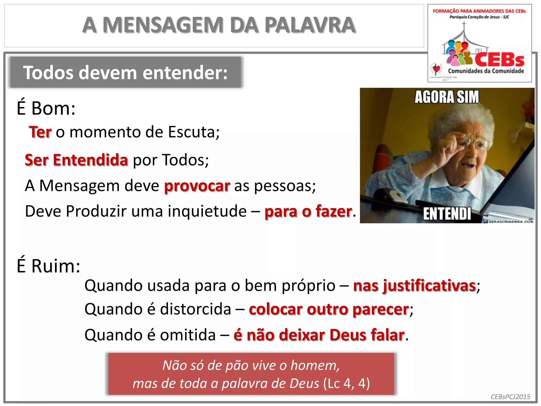 CEBsPCJ2015
Todos devem entender:
A MENSAGEM DA PALAVRA
Ter o momento de Escuta;
É Bom:
É Ruim:
Quando usada para o bem próprio – nas justificativas;
Ser Entendida por Todos;
A Mensagem deve provocar as pessoas;
Deve Produzir uma inquietude – para o fazer.
Quando é distorcida – colocar outro parecer;
Não só de pão vive o homem,
mas de toda a palavra de Deus (Lc 4, 4)
Quando é omitida – é não deixar Deus falar.
 