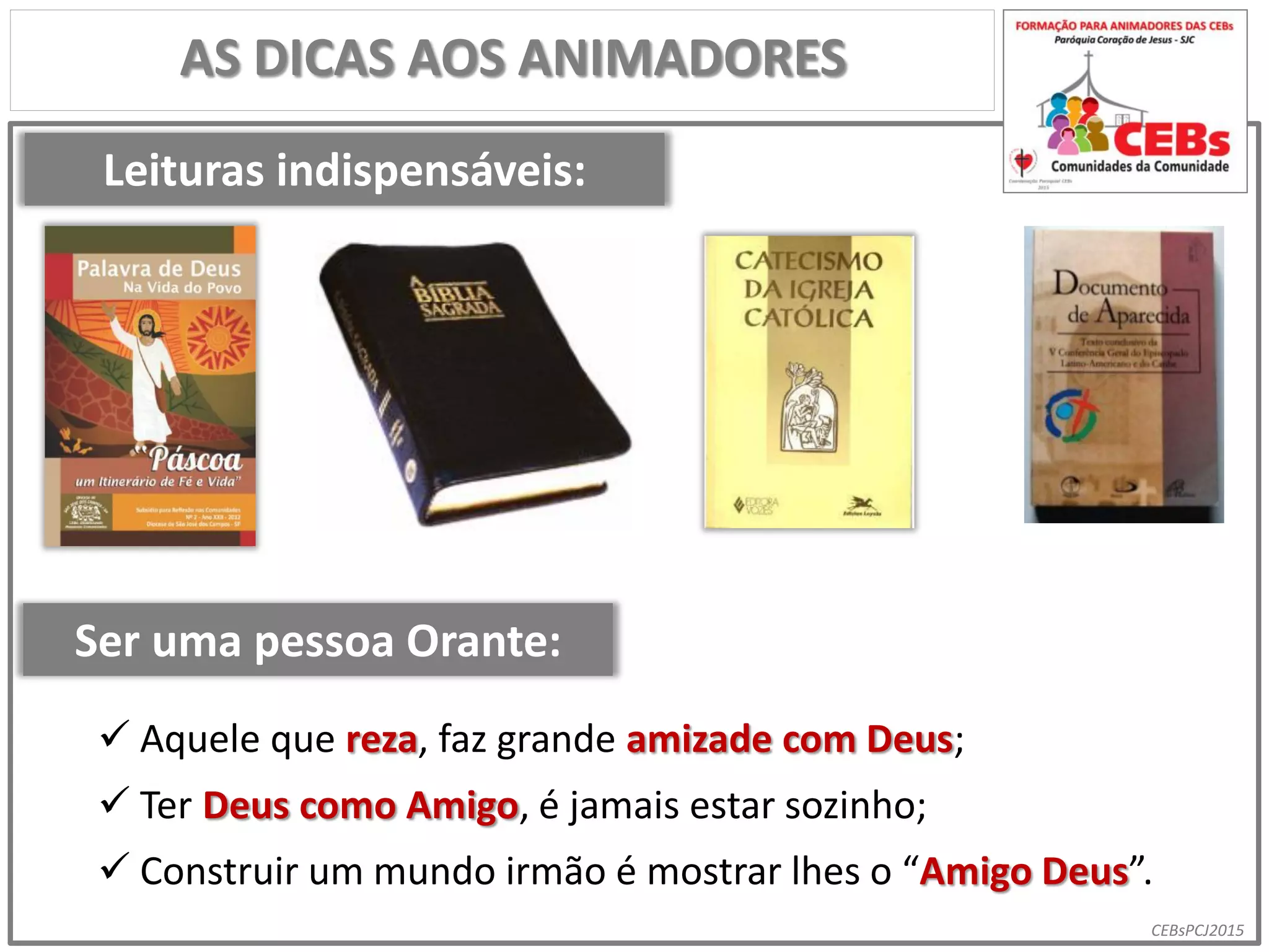 CEBsPCJ2015
AS DICAS AOS ANIMADORES
Leituras indispensáveis:
Ser uma pessoa Orante:
 Aquele que reza, faz grande amizade com Deus;
 Ter Deus como Amigo, é jamais estar sozinho;
 Construir um mundo irmão é mostrar lhes o “Amigo Deus”.
 