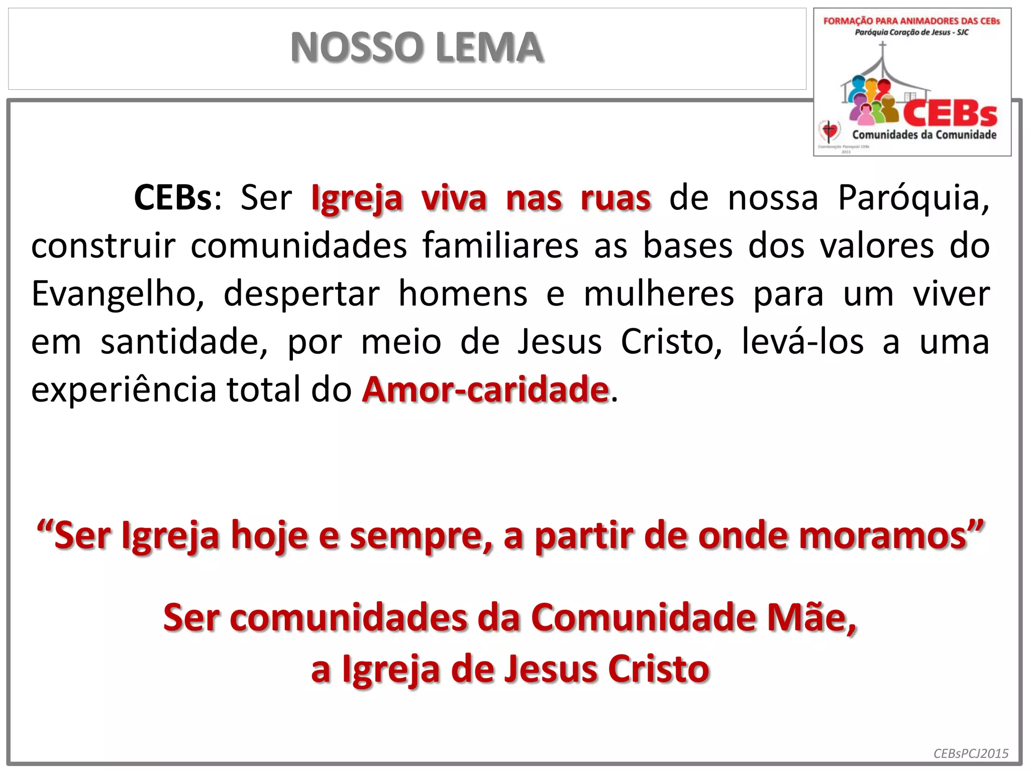 CEBsPCJ2015
CEBs: Ser Igreja viva nas ruas de nossa Paróquia,
construir comunidades familiares as bases dos valores do
Evangelho, despertar homens e mulheres para um viver
em santidade, por meio de Jesus Cristo, levá-los a uma
experiência total do Amor-caridade.
“Ser Igreja hoje e sempre, a partir de onde moramos”
Ser comunidades da Comunidade Mãe,
a Igreja de Jesus Cristo
NOSSO LEMA
 