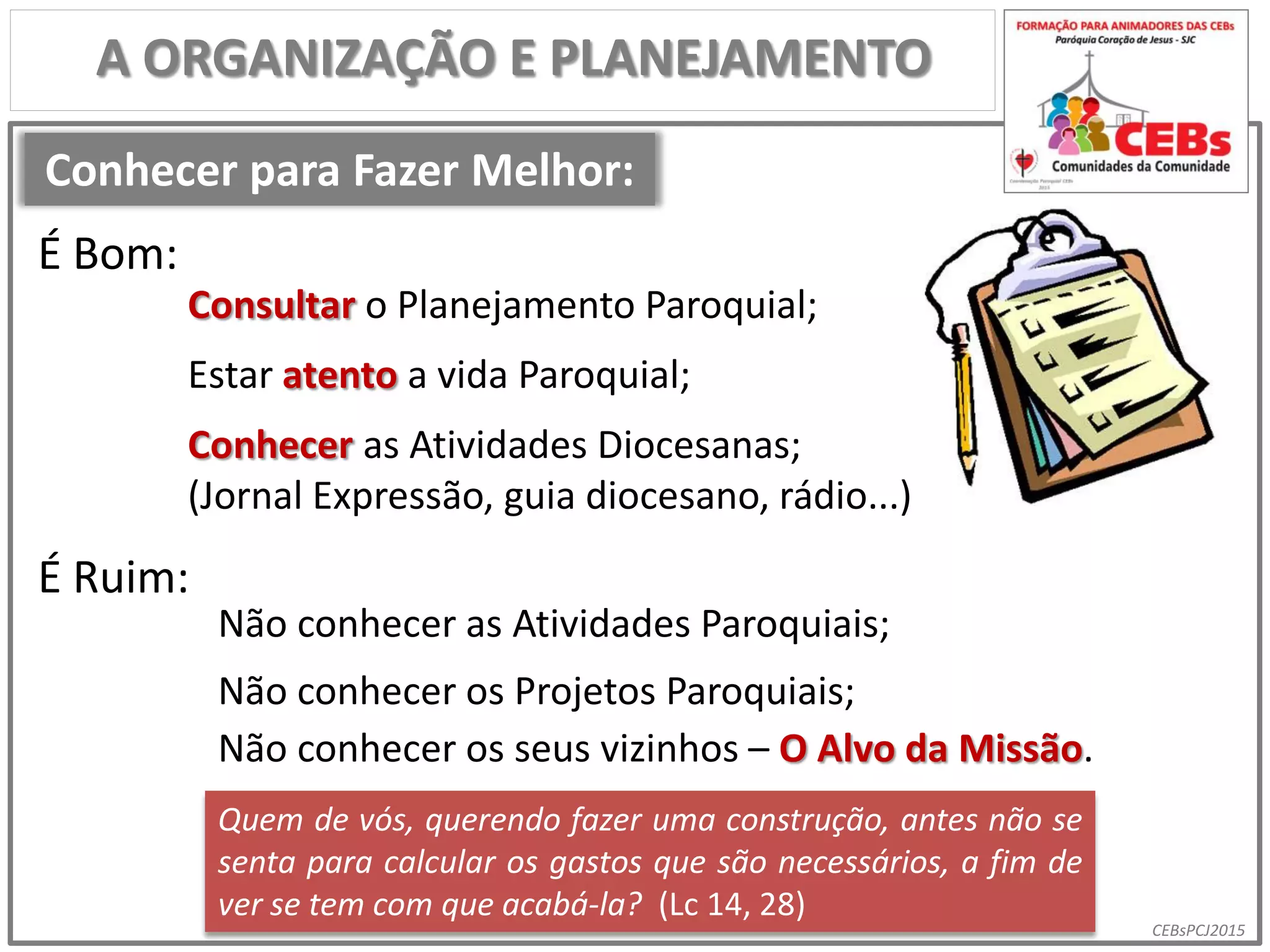 CEBsPCJ2015
Conhecer para Fazer Melhor:
A ORGANIZAÇÃO E PLANEJAMENTO
Consultar o Planejamento Paroquial;
Estar atento a vida Paroquial;
Conhecer as Atividades Diocesanas;
(Jornal Expressão, guia diocesano, rádio...)
Não conhecer as Atividades Paroquiais;
Não conhecer os Projetos Paroquiais;
Quem de vós, querendo fazer uma construção, antes não se
senta para calcular os gastos que são necessários, a fim de
ver se tem com que acabá-la? (Lc 14, 28)
É Bom:
É Ruim:
Não conhecer os seus vizinhos – O Alvo da Missão.
 