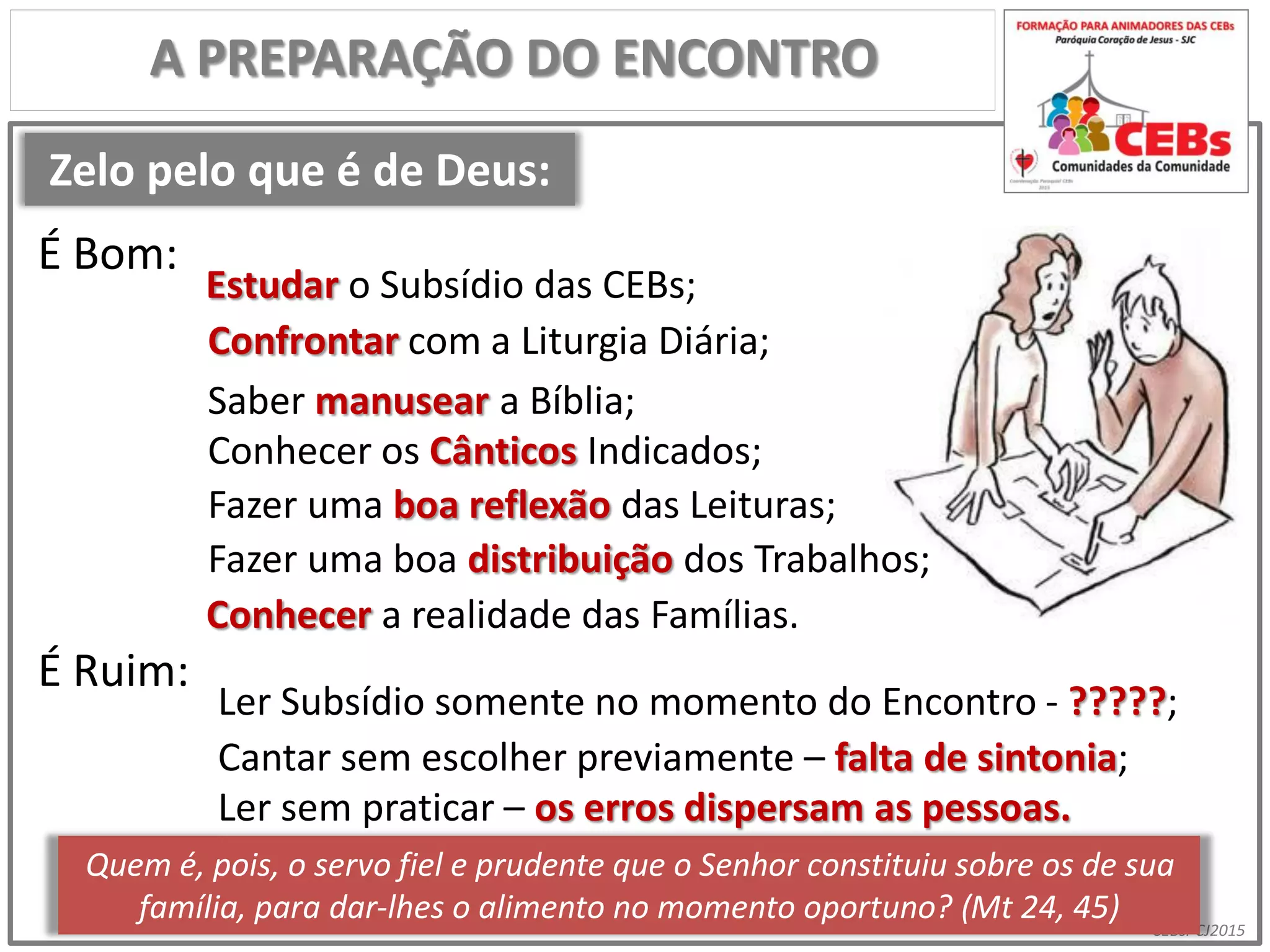 CEBsPCJ2015
Zelo pelo que é de Deus:
A PREPARAÇÃO DO ENCONTRO
Estudar o Subsídio das CEBs;
Ler Subsídio somente no momento do Encontro - ?????;
Confrontar com a Liturgia Diária;
Saber manusear a Bíblia;
Conhecer os Cânticos Indicados;
Fazer uma boa reflexão das Leituras;
Fazer uma boa distribuição dos Trabalhos;
Conhecer a realidade das Famílias.
Cantar sem escolher previamente – falta de sintonia;
Ler sem praticar – os erros dispersam as pessoas.
Quem é, pois, o servo fiel e prudente que o Senhor constituiu sobre os de sua
família, para dar-lhes o alimento no momento oportuno? (Mt 24, 45)
É Bom:
É Ruim:
 