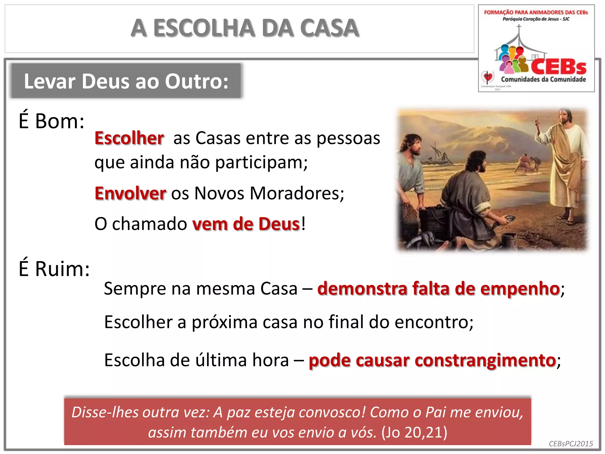 CEBsPCJ2015
Levar Deus ao Outro:
A ESCOLHA DA CASA
Escolher as Casas entre as pessoas
que ainda não participam;
É Bom:
É Ruim:
Sempre na mesma Casa – demonstra falta de empenho;
Envolver os Novos Moradores;
Escolher a próxima casa no final do encontro;
Escolha de última hora – pode causar constrangimento;
Disse-lhes outra vez: A paz esteja convosco! Como o Pai me enviou,
assim também eu vos envio a vós. (Jo 20,21)
O chamado vem de Deus!
 