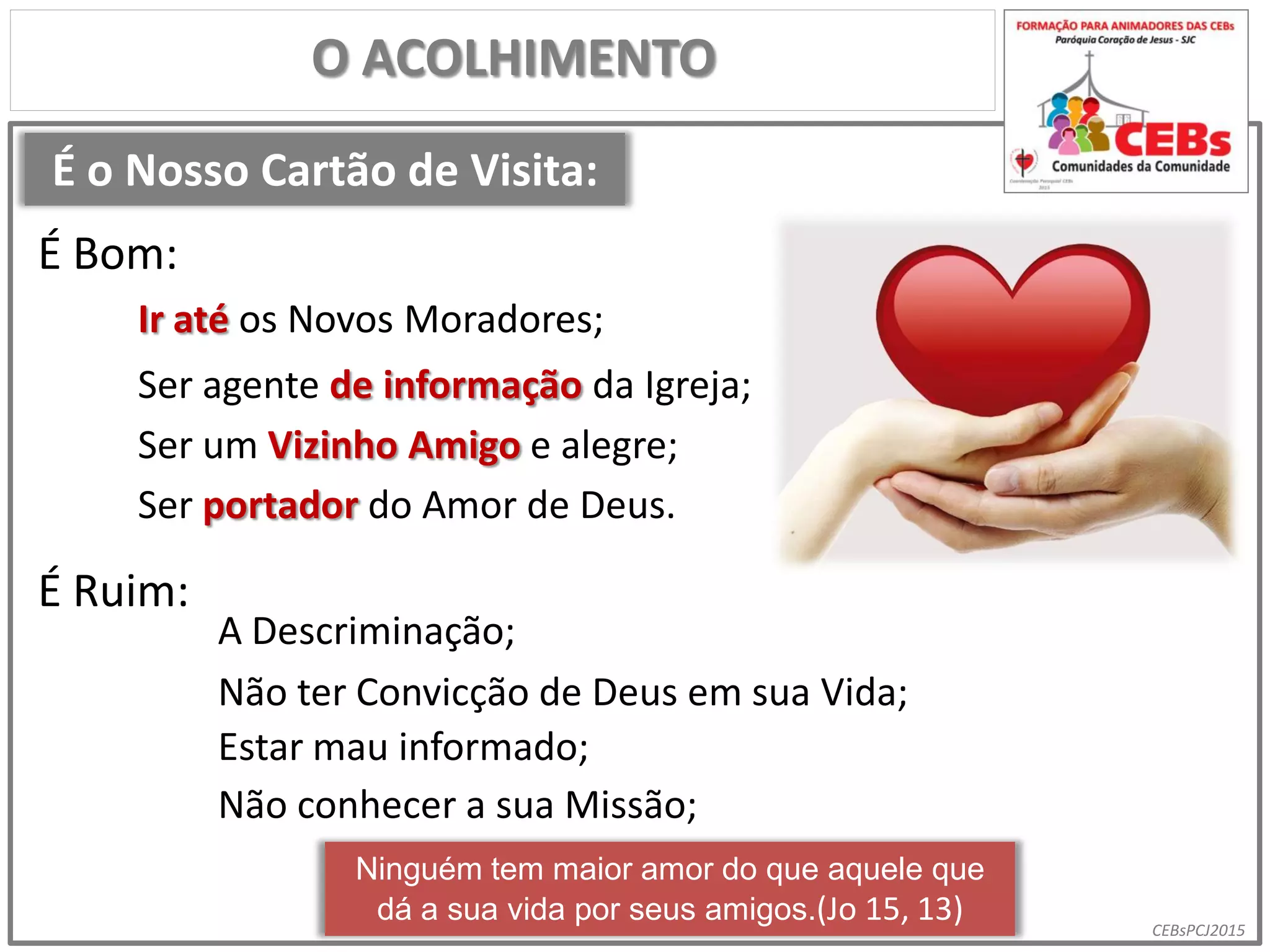 CEBsPCJ2015
É o Nosso Cartão de Visita:
O ACOLHIMENTO
Ir até os Novos Moradores;
É Bom:
É Ruim:
A Descriminação;
Ser agente de informação da Igreja;
Ser um Vizinho Amigo e alegre;
Não ter Convicção de Deus em sua Vida;
Estar mau informado;
Não conhecer a sua Missão;
Ninguém tem maior amor do que aquele que
dá a sua vida por seus amigos.(Jo 15, 13)
Ser portador do Amor de Deus.
 