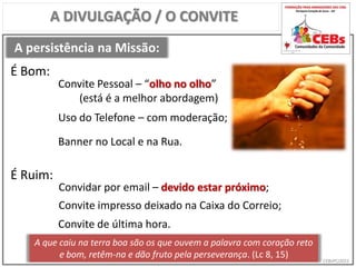 CEBsPCJ2015
A persistência na Missão:
A DIVULGAÇÃO / O CONVITE
Convite Pessoal – “olho no olho”
(está é a melhor abordagem)
É Bom:
É Ruim:
Convidar por email – devido estar próximo;
Uso do Telefone – com moderação;
Banner no Local e na Rua.
Convite de última hora.
A que caiu na terra boa são os que ouvem a palavra com coração reto
e bom, retêm-na e dão fruto pela perseverança. (Lc 8, 15)
Convite impresso deixado na Caixa do Correio;
 