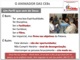 CEBsPCJ2015
Um Perfil que vem de Deus:
O ANIMADOR DAS CEBs
Ter uma boa Espiritualidade;
É Bom:
É Ruim:
Falar demais – não dar oportunidades;
Ter Disciplina;
Ser o Facilitador;
Ser Caridoso;
Ser o Filtro;
Ser imparcial, mas firme nos objetivos da Palavra.
Não Cumprir Horário – sinal de desorganização;
Interromper as pessoas bruscamente – cria medo ou...
Disse-lhe seu senhor: - Muito bem, servo bom e fiel; já que foste fiel no
pouco, eu te confiarei muito. Vem regozijar-te com teu senhor. (Mt 25, 21)
 