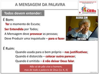 CEBsPCJ2015
Todos devem entender:
A MENSAGEM DA PALAVRA
Ter o momento de Escuta;
É Bom:
É Ruim:
Quando usada para o bem próprio – nas justificativas;
Ser Entendida por Todos;
A Mensagem deve provocar as pessoas;
Deve Produzir uma inquietude – para o fazer.
Quando é distorcida – colocar outro parecer;
Não só de pão vive o homem,
mas de toda a palavra de Deus (Lc 4, 4)
Quando é omitida – é não deixar Deus falar.
 