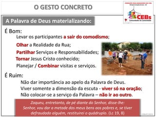 CEBsPCJ2015
A Palavra de Deus materializando:
O GESTO CONCRETO
Levar os participantes a sair do comodismo;
É Bom:
É Ruim:
Não dar importância ao apelo da Palavra de Deus.
Viver somente a dimensão da escuta - viver só na oração;
Não colocar-se a serviço da Palavra – não ir ao outro.
Olhar a Realidade da Rua;
Partilhar Serviços e Responsabilidades;
Tornar Jesus Cristo conhecido;
Planejar / Combinar visitas e serviços.
Zaqueu, entretanto, de pé diante do Senhor, disse-lhe:
Senhor, vou dar a metade dos meus bens aos pobres e, se tiver
defraudado alguém, restituirei o quádruplo. (Lc 19, 8)
 