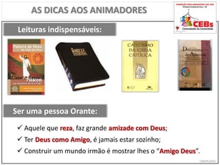 CEBsPCJ2015
AS DICAS AOS ANIMADORES
Leituras indispensáveis:
Ser uma pessoa Orante:
 Aquele que reza, faz grande amizade com Deus;
 Ter Deus como Amigo, é jamais estar sozinho;
 Construir um mundo irmão é mostrar lhes o “Amigo Deus”.
 