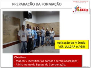 CEBsPCJ2015
PREPARAÇÃO DA FORMAÇÃO
Aplicação do Método:
VER, JULGAR e AGIR
Objetivos:
- Mapear / Identificar os pontos a serem abordados;
- Alinhamento da Equipe de Coordenação.
 