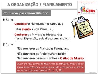 CEBsPCJ2015
Conhecer para Fazer Melhor:
A ORGANIZAÇÃO E PLANEJAMENTO
Consultar o Planejamento Paroquial;
Estar atento a vida Paroquial;
Conhecer as Atividades Diocesanas;
(Jornal Expressão, guia diocesano, rádio...)
Não conhecer as Atividades Paroquiais;
Não conhecer os Projetos Paroquiais;
Quem de vós, querendo fazer uma construção, antes não se
senta para calcular os gastos que são necessários, a fim de
ver se tem com que acabá-la? (Lc 14, 28)
É Bom:
É Ruim:
Não conhecer os seus vizinhos – O Alvo da Missão.
 