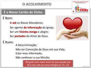 CEBsPCJ2015
É o Nosso Cartão de Visita:
O ACOLHIMENTO
Ir até os Novos Moradores;
É Bom:
É Ruim:
A Descriminação;
Ser agente de informação da Igreja;
Ser um Vizinho Amigo e alegre;
Não ter Convicção de Deus em sua Vida;
Estar mau informado;
Não conhecer a sua Missão;
Ninguém tem maior amor do que aquele que
dá a sua vida por seus amigos.(Jo 15, 13)
Ser portador do Amor de Deus.
 