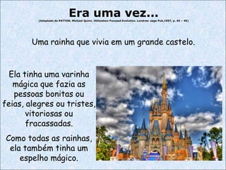 Era uma vez...

(Adaptado de PATTON, Michael Quinn. Utilization-Focused Evolution. Londres: sage Pub,1997, p. 45 – 46)

Uma rainha que vivia em um grande castelo.

Ela tinha uma varinha
mágica que fazia as
pessoas bonitas ou
feias, alegres ou tristes,
vitoriosas ou
fracassadas.
Como todas as rainhas,
ela também tinha um
espelho mágico.

12

 