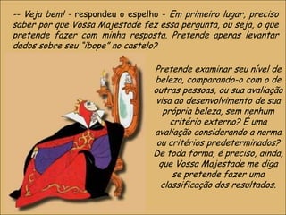 -- Veja bem! - respondeu o espelho - Em primeiro lugar, preciso
saber por que Vossa Majestade fez essa pergunta, ou seja, o que
pretende fazer com minha resposta. Pretende apenas levantar
dados sobre seu “ibope” no castelo?
Pretende examinar seu nível de
beleza, comparando-o com o de
outras pessoas, ou sua avaliação
visa ao desenvolvimento de sua
própria beleza, sem nenhum
critério externo? É uma
avaliação considerando a norma
ou critérios predeterminados?
De toda forma, é preciso, ainda,
que Vossa Majestade me diga
se pretende fazer uma
classificação dos resultados.
15

 