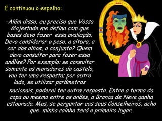 E continuou o espelho:
-Além disso, eu preciso que Vossa

Majestade me defina com que
bases devo fazer essa avaliação.
Devo considerar o peso, a altura, a
cor dos olhos, o conjunto? Quem
devo consultar para fazer essa
análise? Por exemplo: se consultar
somente os moradores do castelo,
vou ter uma resposta; por outro
lado, se utilizar parâmetros
nacionais, poderei ter outra resposta. Entre a turma da
copa ou mesmo entre os anões, a Branca de Neve ganha
estourado. Mas, se perguntar aos seus Conselheiros, acho
que minha rainha terá o primeiro lugar.
17

 