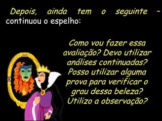 Depois,

ainda

tem

continuou o espelho:

o

seguinte

–

Como vou fazer essa
avaliação? Devo utilizar
análises continuadas?
Posso utilizar alguma
prova para verificar o
grau dessa beleza?
Utilizo a observação?
18

 