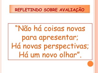 REFLETINDO SOBRE AVALIAÇÃO

“Não há coisas novas
para apresentar;
Há novas perspectivas;
Há um novo olhar”.

 
