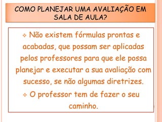 COMO PLANEJAR UMA AVALIAÇÃO EM
SALA DE AULA?


Não existem fórmulas prontas e

acabadas, que possam ser aplicadas

pelos professores para que ele possa
planejar e executar a sua avaliação com
sucesso, se não algumas diretrizes.


O professor tem de fazer o seu
caminho.

 