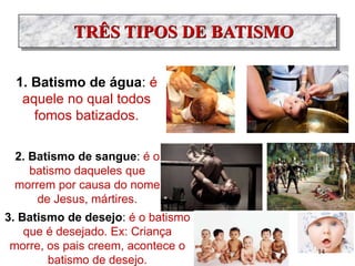 TRÊS TIPOS DE BATISMO
1. Batismo de água: é
aquele no qual todos
fomos batizados.
2. Batismo de sangue: é o
batismo daqueles que
morrem por causa do nome
de Jesus, mártires.
3. Batismo de desejo: é o batismo
que é desejado. Ex: Criança
morre, os pais creem, acontece o
batismo de desejo.
14
 