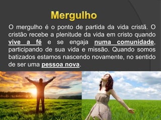O mergulho é o ponto de partida da vida cristã. O
cristão recebe a plenitude da vida em cristo quando
vive a fé e se engaja numa comunidade,
participando de sua vida e missão. Quando somos
batizados estamos nascendo novamente, no sentido
de ser uma pessoa nova.
16
 