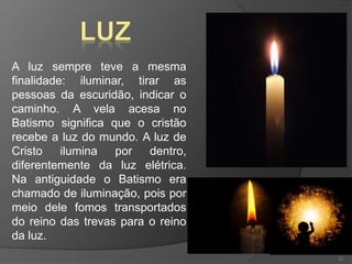 A luz sempre teve a mesma
finalidade: iluminar, tirar as
pessoas da escuridão, indicar o
caminho. A vela acesa no
Batismo significa que o cristão
recebe a luz do mundo. A luz de
Cristo ilumina por dentro,
diferentemente da luz elétrica.
Na antiguidade o Batismo era
chamado de iluminação, pois por
meio dele fomos transportados
do reino das trevas para o reino
da luz.
22
 