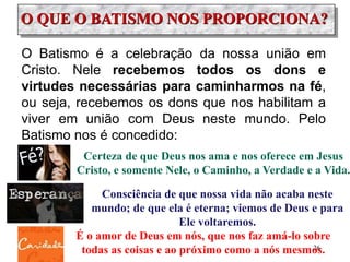 O QUE O BATISMO NOS PROPORCIONA?
Consciência de que nossa vida não acaba neste
mundo; de que ela é eterna; viemos de Deus e para
Ele voltaremos.
O Batismo é a celebração da nossa união em
Cristo. Nele recebemos todos os dons e
virtudes necessárias para caminharmos na fé,
ou seja, recebemos os dons que nos habilitam a
viver em união com Deus neste mundo. Pelo
Batismo nos é concedido:
Certeza de que Deus nos ama e nos oferece em Jesus
Cristo, e somente Nele, o Caminho, a Verdade e a Vida.
É o amor de Deus em nós, que nos faz amá-lo sobre
todas as coisas e ao próximo como a nós mesmos.26
 