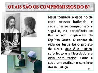 QUAIS SÃO OS COMPROMISSOS DO B?
Jesus torna-se o espelho de
cada pessoa batizada, e
cada uma se compromete a
segui-lo, na obediência ao
Pai e sob inspiração do
Espírito Santo. O centro da
vida de Jesus foi o projeto
de Deus, que é a justiça,
cujo fruto é a liberdade e a
vida para todos. Cabe a
cada um praticar o caminho
dessa justiça. 27
 