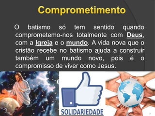 O batismo só tem sentido quando
comprometemo-nos totalmente com Deus,
com a Igreja e o mundo. A vida nova que o
cristão recebe no batismo ajuda a construir
também um mundo novo, pois é o
compromisso de viver como Jesus.
28
 
