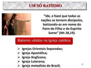 UM SÓ BATISMO
“Ide, e fazei que todas as
nações se tornem discípulos,
batizando-as em nome do
Paim do Filho e do Espírito
Santo” (Mt 28,19).
Batismo válidos na Igreja católica
 Igrejas Orientais Separadas;
 Igreja Apostólica;
 Igreja Anglicana;
 Igreja Luterana;
 Igreja metodista do Brasil;
32
 