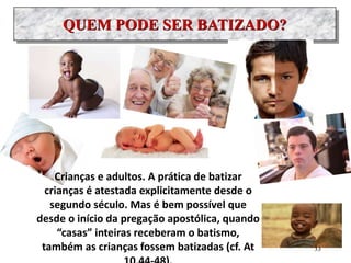 QUEM PODE SER BATIZADO?
Crianças e adultos. A prática de batizar
crianças é atestada explicitamente desde o
segundo século. Mas é bem possível que
desde o início da pregação apostólica, quando
“casas” inteiras receberam o batismo,
também as crianças fossem batizadas (cf. At 33
 
