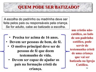 A escolha do padrinho ou madrinha deve ser
feita pelos pais ou responsáveis pela criança.
Se for adulto, cabe ao batizado a escolha.
• Precisa ter acima de 16 anos.
• Devem ser pessoas de bem, de fé.
• O motivo principal deve ser de
pessoas de fé que deem
testemunho de vida.
• Devem ser capaz de ajudar os
pais na formação cristã da
criança.
um cristão não-
católico, ao lado
de um padrinho
católico, pode
servir de
testemunha cristã
de uma criança
que vai ser
batizada na Igreja
Católica.
34
 