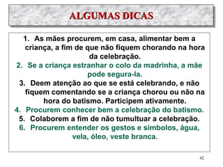 ALGUMAS DICAS
1. As mães procurem, em casa, alimentar bem a
criança, a fim de que não fiquem chorando na hora
da celebração.
2. Se a criança estranhar o colo da madrinha, a mãe
pode segura-la.
3. Deem atenção ao que se está celebrando, e não
fiquem comentando se a criança chorou ou não na
hora do batismo. Participem ativamente.
4. Procurem conhecer bem a celebração do batismo.
5. Colaborem a fim de não tumultuar a celebração.
6. Procurem entender os gestos e símbolos, água,
vela, óleo, veste branca.
42
 