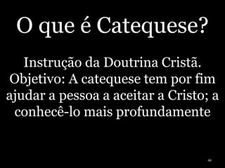 O que é Catequese?
Instrução da Doutrina Cristã.
Objetivo: A catequese tem por fim
ajudar a pessoa a aceitar a Cristo; a
conhecê-lo mais profundamente
48
 