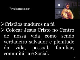 Precisamos ser:
Cristãos maduros na fé.
 Colocar Jesus Cristo no Centro
de nossa vida como sendo
verdadeiro salvador e plenitude
da vida, pessoal, familiar,
comunitária e Social.
56
 