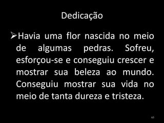 Dedicação
Havia uma flor nascida no meio
de algumas pedras. Sofreu,
esforçou-se e conseguiu crescer e
mostrar sua beleza ao mundo.
Conseguiu mostrar sua vida no
meio de tanta dureza e tristeza.
63
 