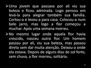 Uma jovem que passava por ali viu sua
beleza e ficou admirada. Logo pensou em
levá-la para alegrar também sua família.
Cortou-a e levou-a para casa. Colocou-a num
belo jarro, mas logo a flor começou a
muchar. Após uma semana morreu.
No mesmo lugar onde aquela flor havia
crescido, nasceu outra flor. Um homem
passou por ali, viu sua beleza, mas passou
direto sem dar muita atenção. Deixou-a onde
ela estava. Depois de alguns dias de sol forte,
sem chuva, a flor morreu, solitária.
64
 